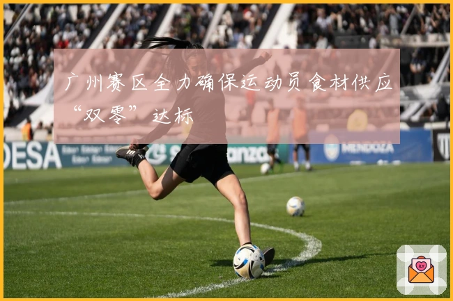 广州赛区全力确保运动员食材供应“双零”达标