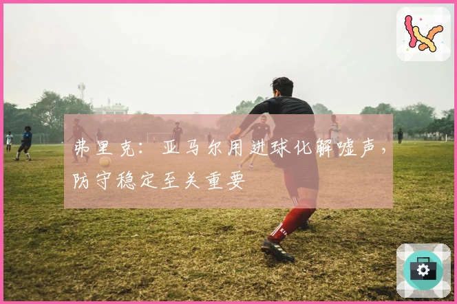 弗里克：亚马尔用进球化解嘘声，防守稳定至关重要