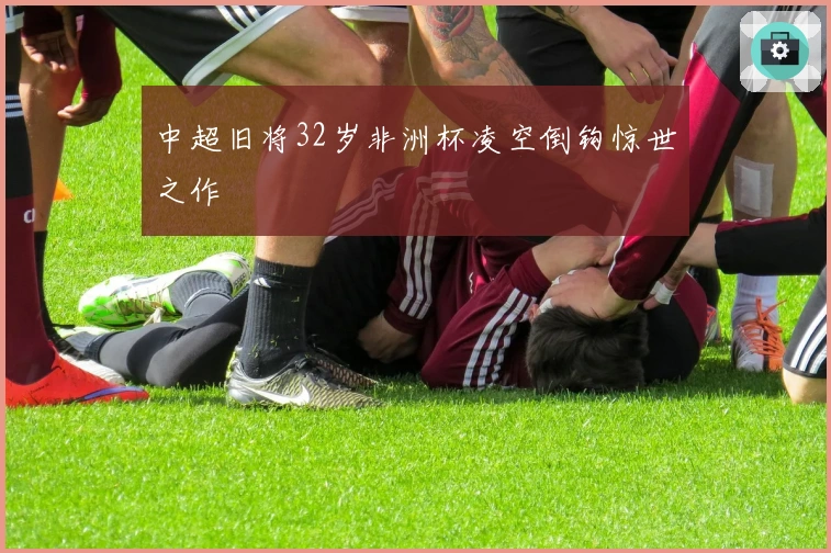 中超旧将32岁非洲杯凌空倒钩惊世之作