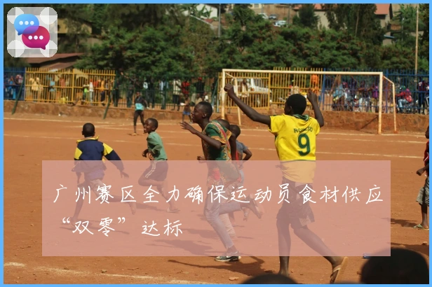 广州赛区全力确保运动员食材供应“双零”达标