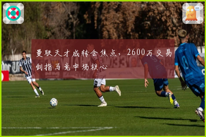 曼联天才成转会焦点，2600万交易剑指马竞中场核心